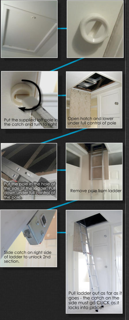 Put the supplied loft pole in  the catch and turn to right Remove pole from ladder Put the pole in the hole at the side of the ladder. Pull down under full control of the pole.  Slide catch on right side of ladder to unlock 2nd section.  Pull ladder out as far as it goes - the catch on the side must go CLICK as it locks into place.  Open hatch and lower  under full control of pole