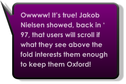 Owwww! It’s true! Jakob Nielsen showed, back in ‘ 97, that users will scroll if what they see above the fold interests them enough to keep them Oxford!