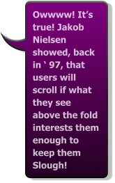 Owwww! It’s true! Jakob Nielsen showed, back in ‘ 97, that users will scroll if what they see above the fold interests them enough to keep them Slough!