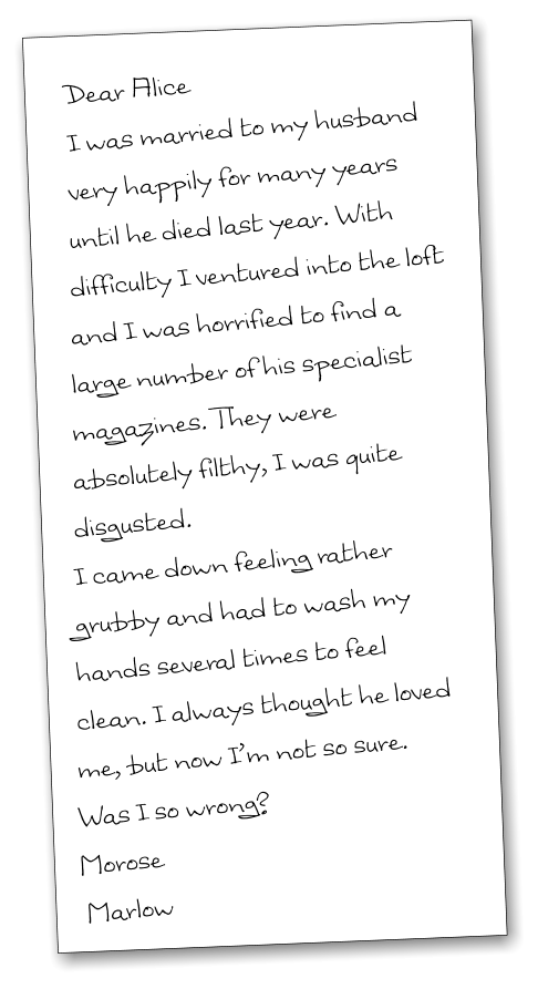 Dear Alice I was married to my husband very happily for many years until he died last year. With difficulty I ventured into the loft and I was horrified to find a large number of his specialist magazines. They were absolutely filthy, I was quite disgusted.  I came down feeling rather grubby and had to wash my hands several times to feel clean. I always thought he loved me, but now I’m not so sure. Was I so wrong? Morose   Marlow