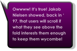 Owwww! It’s true! Jakob Nielsen showed, back in ‘ 97, that users will scroll if what they see above the fold interests them enough to keep them wycombe!